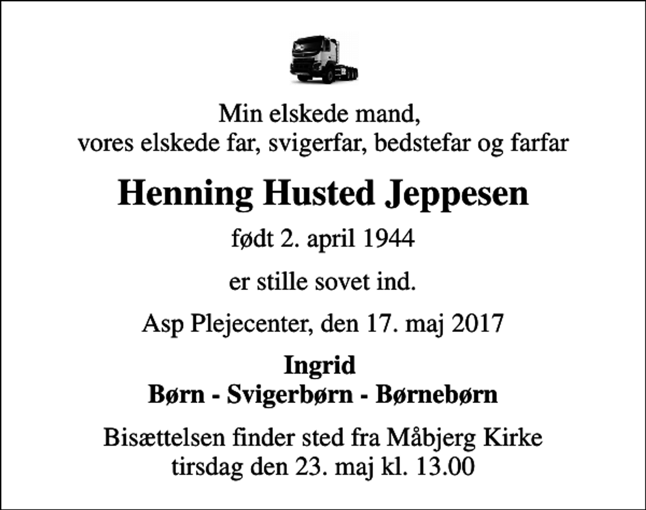 <p>Min elskede mand, vores elskede far, svigerfar, bedstefar og farfar<br />Henning Husted Jeppesen<br />født 2. april 1944<br />er stille sovet ind.<br />Asp Plejecenter, den 17. maj 2017<br />Ingrid Børn - Svigerbørn - Børnebørn<br />Bisættelsen finder sted fra Måbjerg Kirke tirsdag den 23. maj kl. 13.00</p>