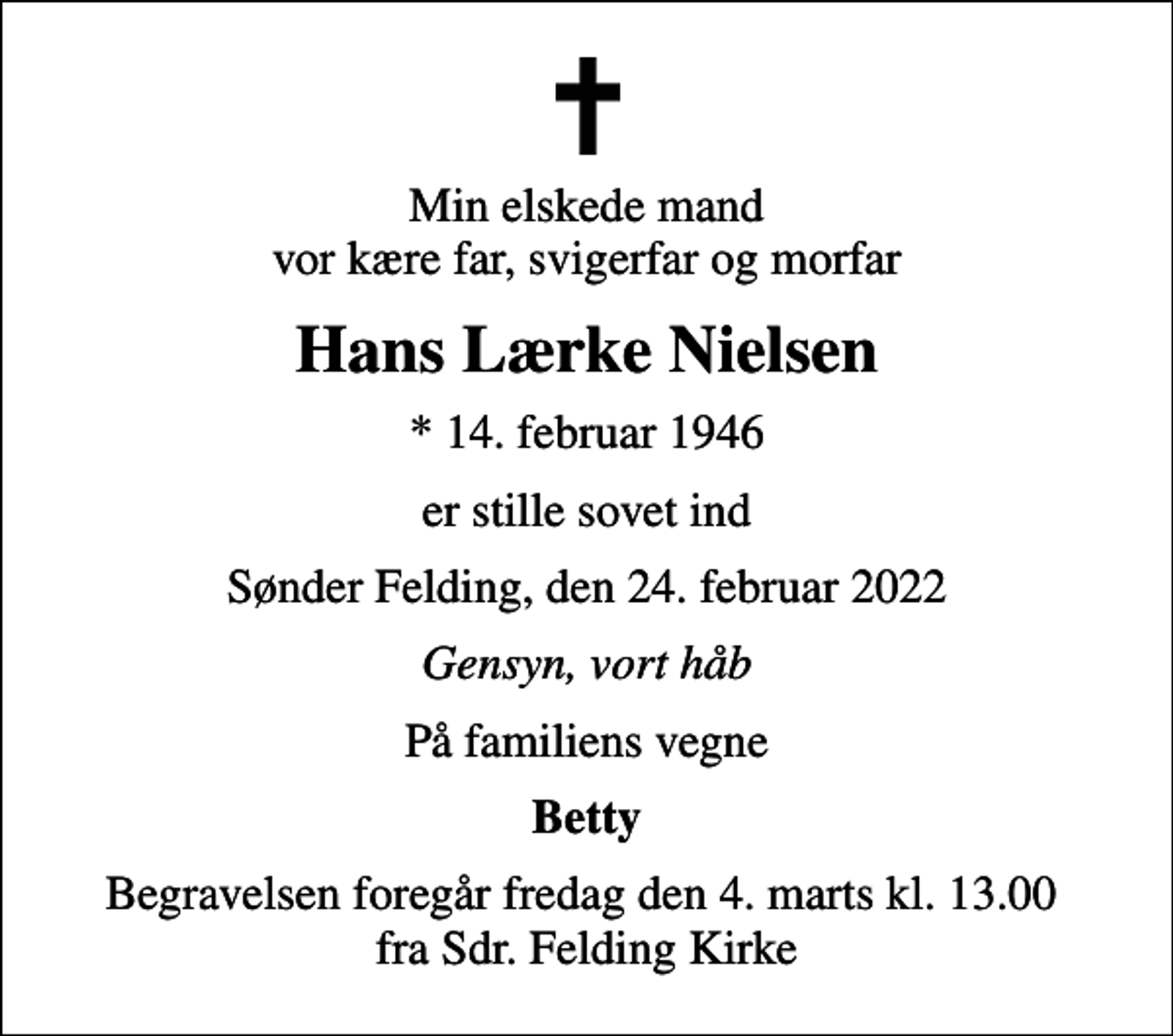 <p>Min elskede mand vor kære far, svigerfar og morfar<br />Hans Lærke Nielsen<br />* 14. februar 1946<br />er stille sovet ind<br />Sønder Felding, den 24. februar 2022<br />Gensyn, vort håb<br />På familiens vegne<br />Betty<br />Begravelsen foregår fredag den 4. marts kl. 13.00 fra Sdr. Felding Kirke</p>