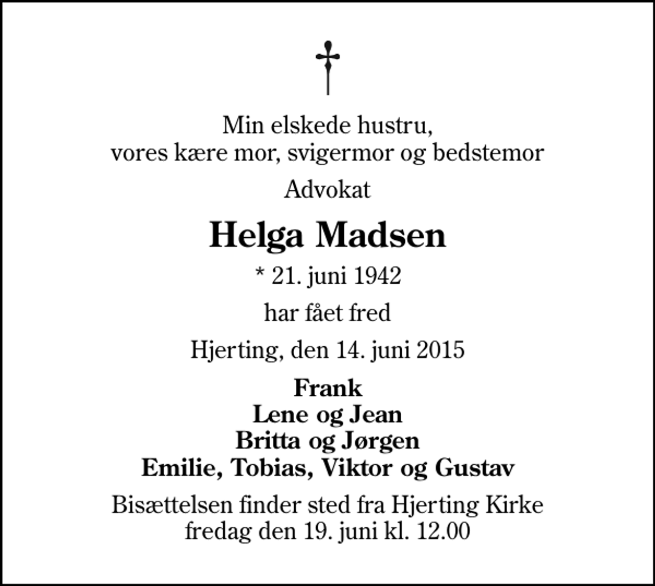 <p>Min elskede hustru, vores kære mor, svigermor og bedstemor<br />Advokat<br />Helga Madsen<br />* 21. juni 1942<br />har fået fred<br />Hjerting, den 14. juni 2015<br />Frank Lene og Jean Britta og Jørgen Emilie, Tobias, Viktor og Gustav<br />Bisættelsen finder sted fra Hjerting Kirke fredag den 19. juni kl. 12.00</p>
