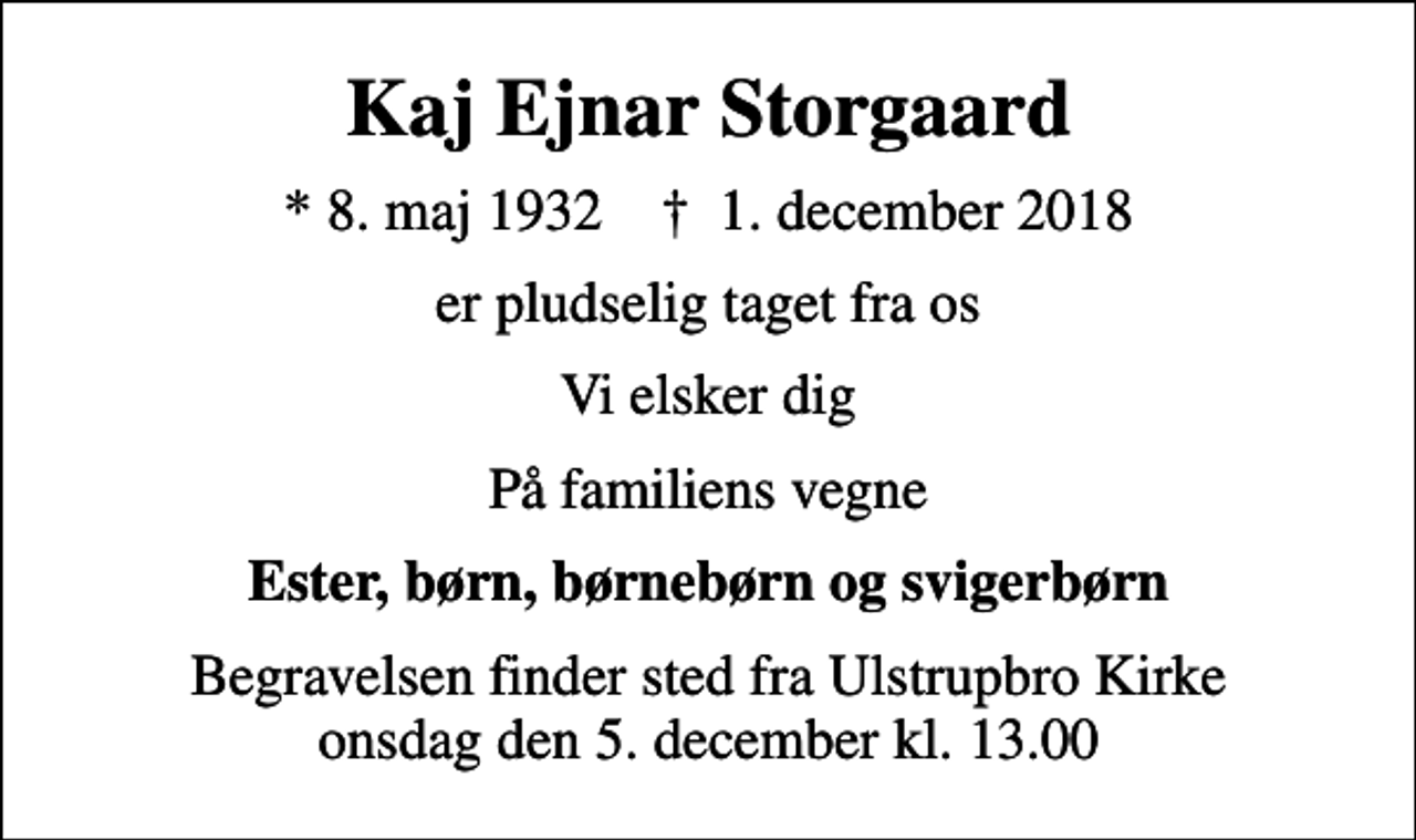 <p>Kaj Ejnar Storgaard<br />* 8. maj 1932 ✝ 1. december 2018<br />er pludselig taget fra os<br />Vi elsker dig<br />På familiens vegne<br />Ester, børn, børnebørn og svigerbørn<br />Begravelsen finder sted fra Ulstrupbro Kirke onsdag den 5. december kl. 13.00</p>