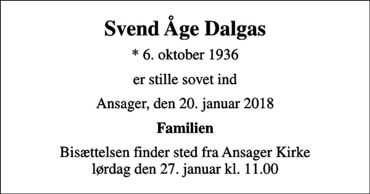<p>Svend Åge Dalgas<br />* 6. oktober 1936<br />er stille sovet ind<br />Ansager, den 20. januar 2018<br />Familien<br />Bisættelsen finder sted fra Ansager Kirke lørdag den 27. januar kl. 11.00</p>