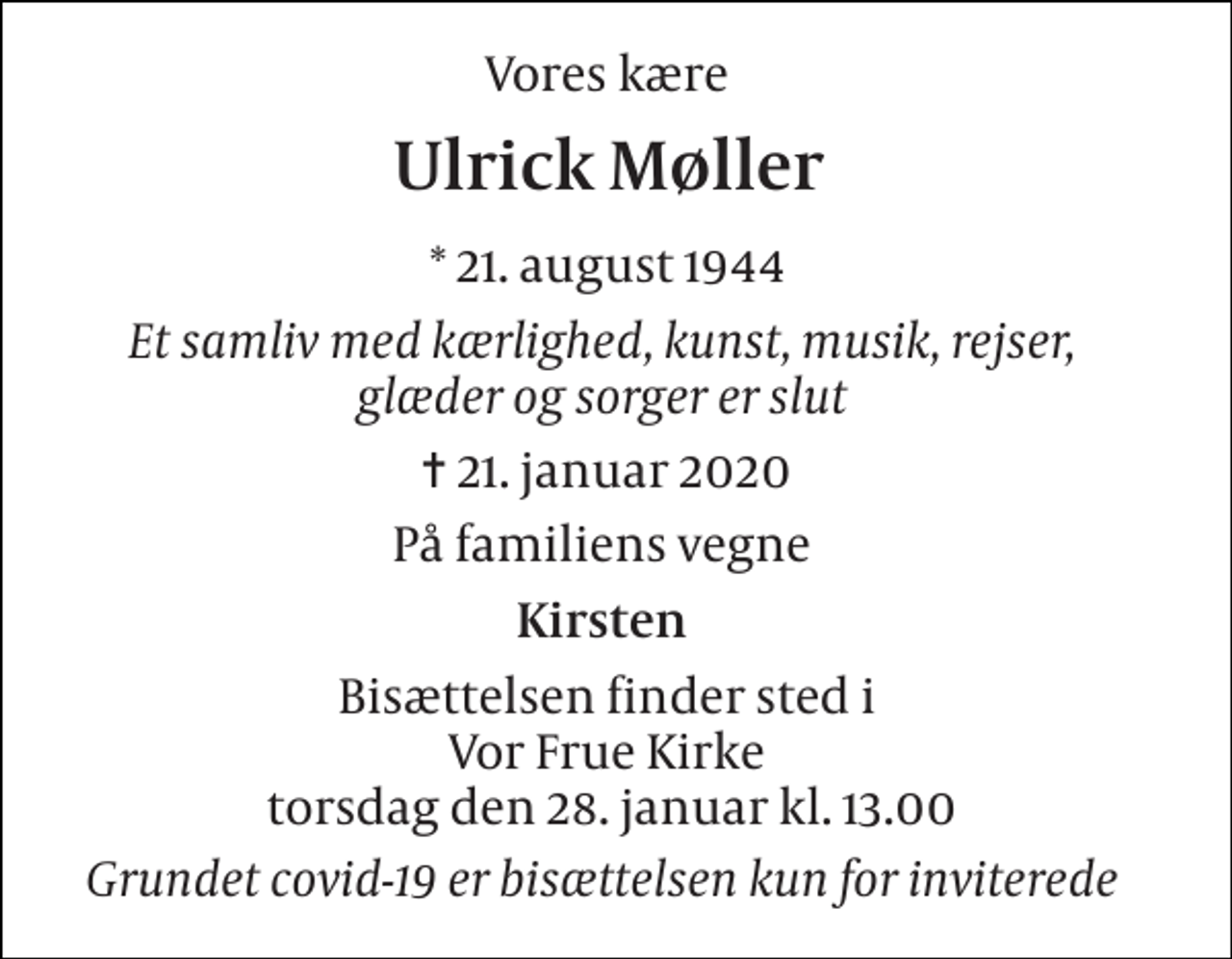<p>Vores kære<br />Ulrick Møller​<br />*​ 21. august 1944<br />Et samliv med kærlighed, kunst, musik, rejser, glæder og sorger er slut<br />✝​ 21. januar 2020​<br />På familiens vegne<br />Kirsten<br />Bisættelsen​ finder sted i Vor Frue Kirke lørdag den 30. januar​ kl. 11.00<br />Grundet covid-19 er bisættelsen kun for inviterede</p>