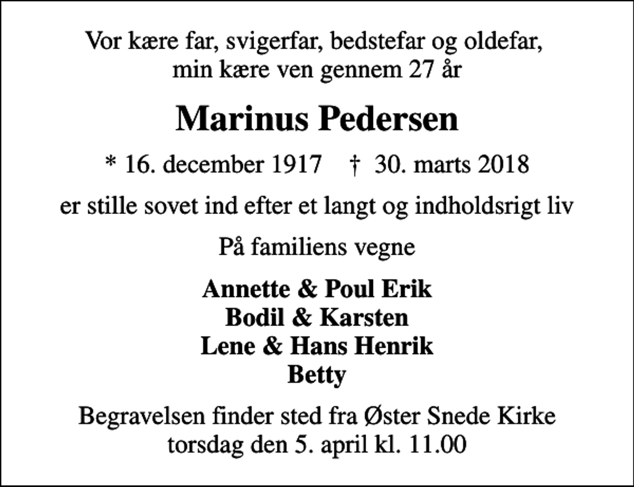 <p>Vor kære far, svigerfar, bedstefar og oldefar, min kære ven gennem 27 år<br />Marinus Pedersen<br />* 16. december 1917 ✝ 30. marts 2018<br />er stille sovet ind efter et langt og indholdsrigt liv<br />På familiens vegne<br />Annette &amp; Poul Erik Bodil &amp; Karsten Lene &amp; Hans Henrik Betty<br />Begravelsen finder sted fra Øster Snede Kirke torsdag den 5. april kl. 11.00</p>