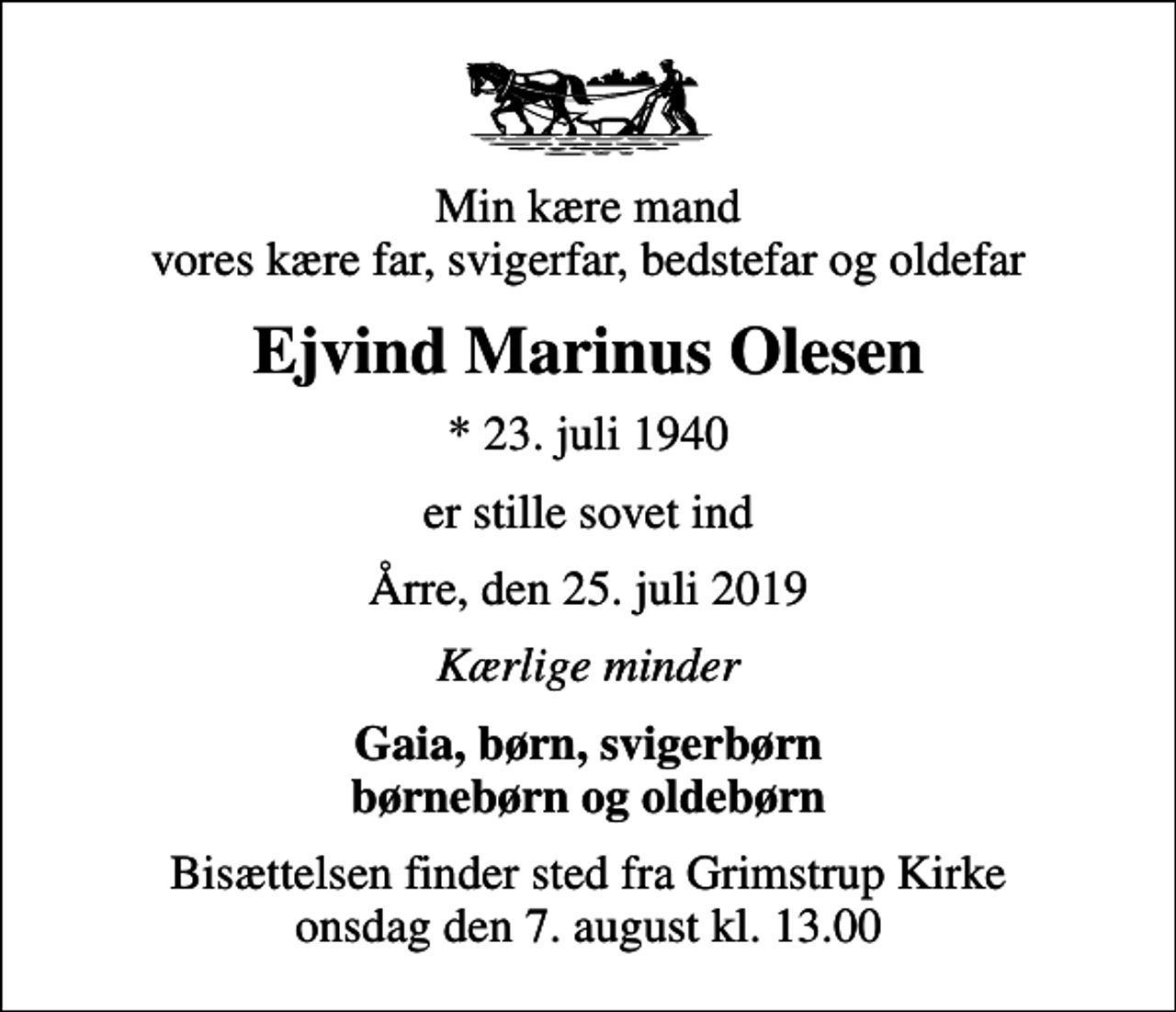 <p>Min kære mand vores kære far, svigerfar, bedstefar og oldefar<br />Ejvind Marinus Olesen<br />* 23. juli 1940<br />er stille sovet ind<br />Årre, den 25. juli 2019<br />Kærlige minder<br />Gaia, børn, svigerbørn børnebørn og oldebørn<br />Bisættelsen finder sted fra Grimstrup Kirke onsdag den 7. august kl. 13.00</p>