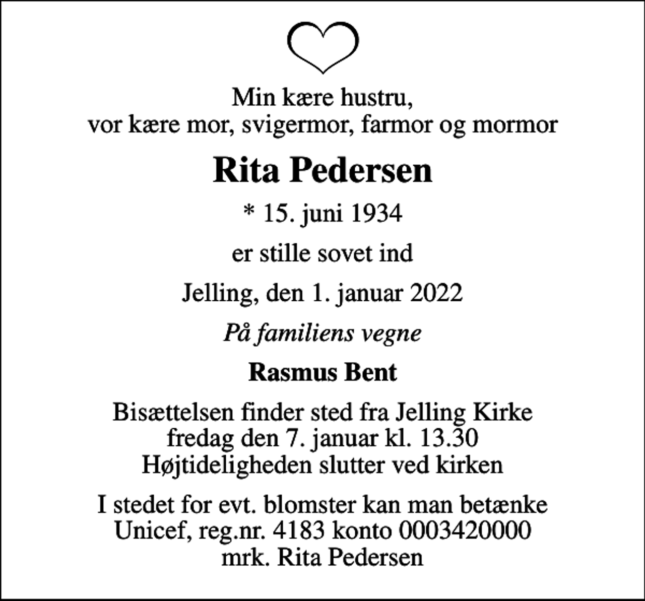 <p>Min kære hustru, vor kære mor, svigermor, farmor og mormor<br />Rita Pedersen<br />* 15. juni 1934<br />er stille sovet ind<br />Jelling, den 1. januar 2022<br />På familiens vegne<br />Rasmus Bent<br />Bisættelsen finder sted fra Jelling Kirke fredag den 7. januar kl. 13.30 Højtideligheden slutter ved kirken<br />I stedet for evt. blomster kan man betænke<br />Unicef reg.nr.4183konto0003420000mrk. Rita<br />Pedersen</p>