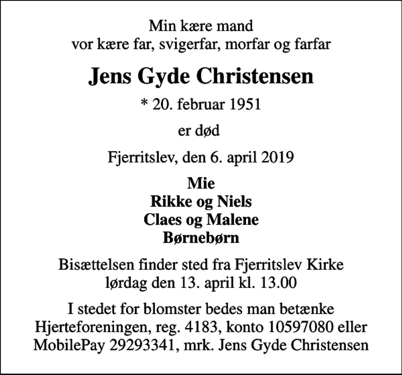 <p>Min kære mand vor kære far, svigerfar, morfar og farfar<br />Jens Gyde Christensen<br />* 20. februar 1951<br />er død<br />Fjerritslev, den 6. april 2019<br />Mie Rikke og Niels Claes og Malene Børnebørn<br />Bisættelsen finder sted fra Fjerritslev Kirke lørdag den 13. april kl. 13.00<br />I stedet for blomster bedes man betænke Hjerteforeningen, reg. 4183, konto 10597080 eller MobilePay 29293341, mrk. Jens Gyde Christensen</p>