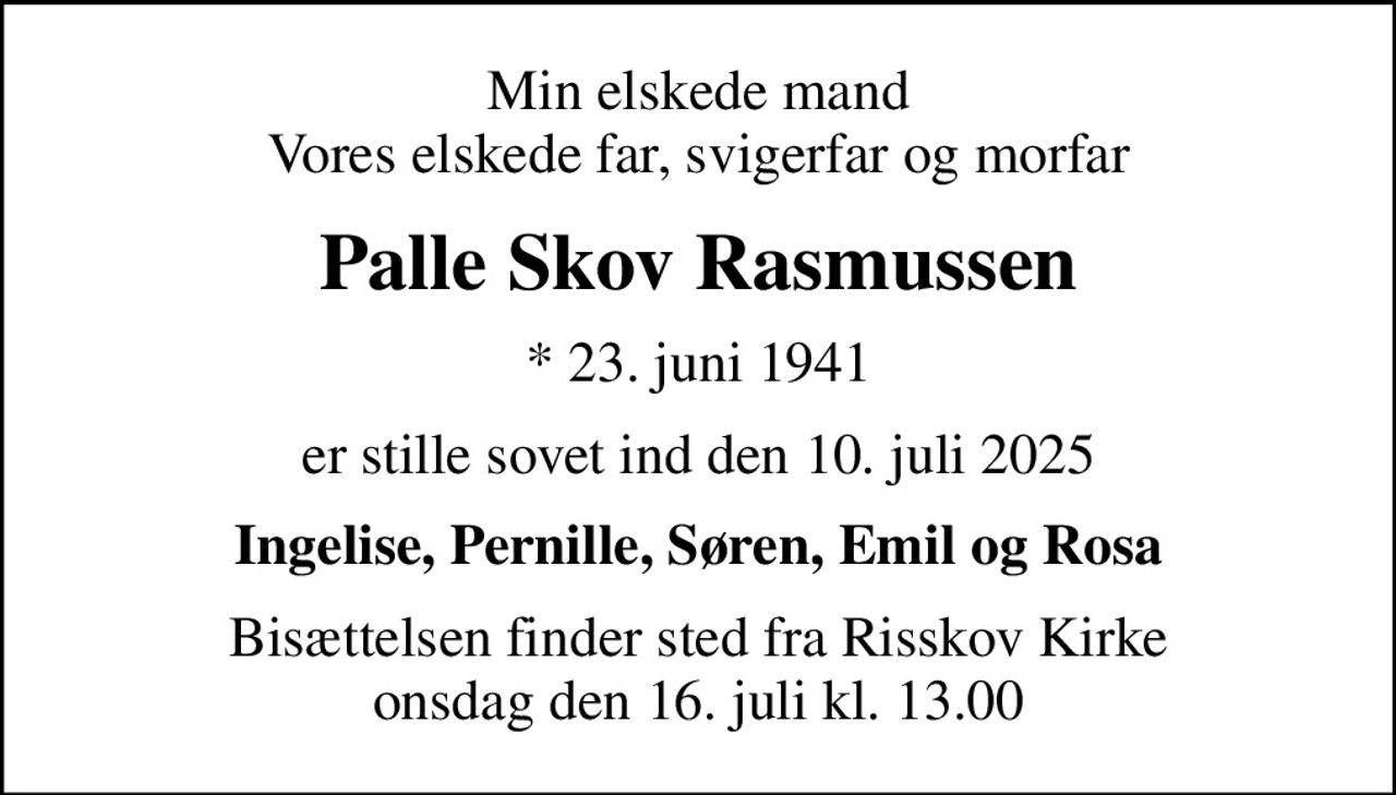 Min elskede mand Vores elskede far, svigerfar og morfar
Palle Skov Rasmussen
* 23. juni 1941
er stille sovet ind den 10. juli 2025
Ingelise, Pernille, Søren, Emil og Rosa
Bisættelsen finder sted fra Risskov Kirke  onsdag den 16. juli kl. 13.00