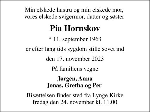 Min elskede hustru og min elskede mor,  vores elskede svigermor, datter og søster 
Pia Hornskov
* 11. september 1963
er efter lang tids sygdom stille sovet ind
den 17. november 2023
På familiens vegne
Jørgen, Anna Jonas, Gretha og Per 
Bisættelsen finder sted fra Lynge Kirke  fredag den 24. november kl. 11.00