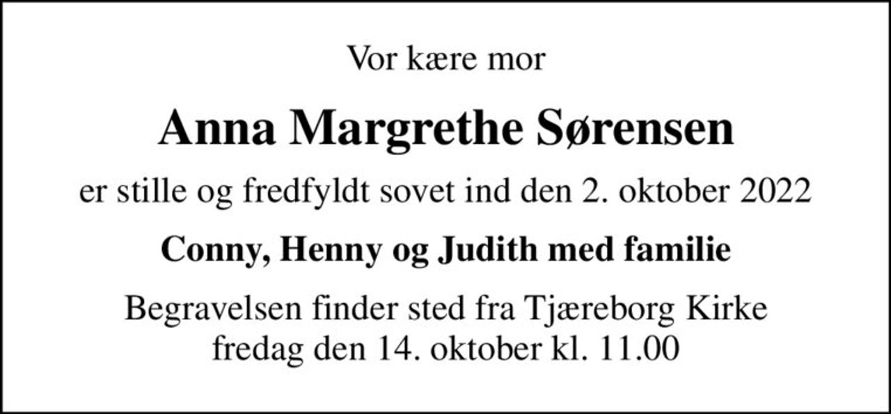 Vor kære mor
Anna Margrethe Sørensen
er stille og fredfyldt sovet ind den 2. oktober 2022
Conny, Henny og Judith med familie
Begravelsen finder sted fra Tjæreborg Kirke  fredag den 14. oktober kl. 11.00