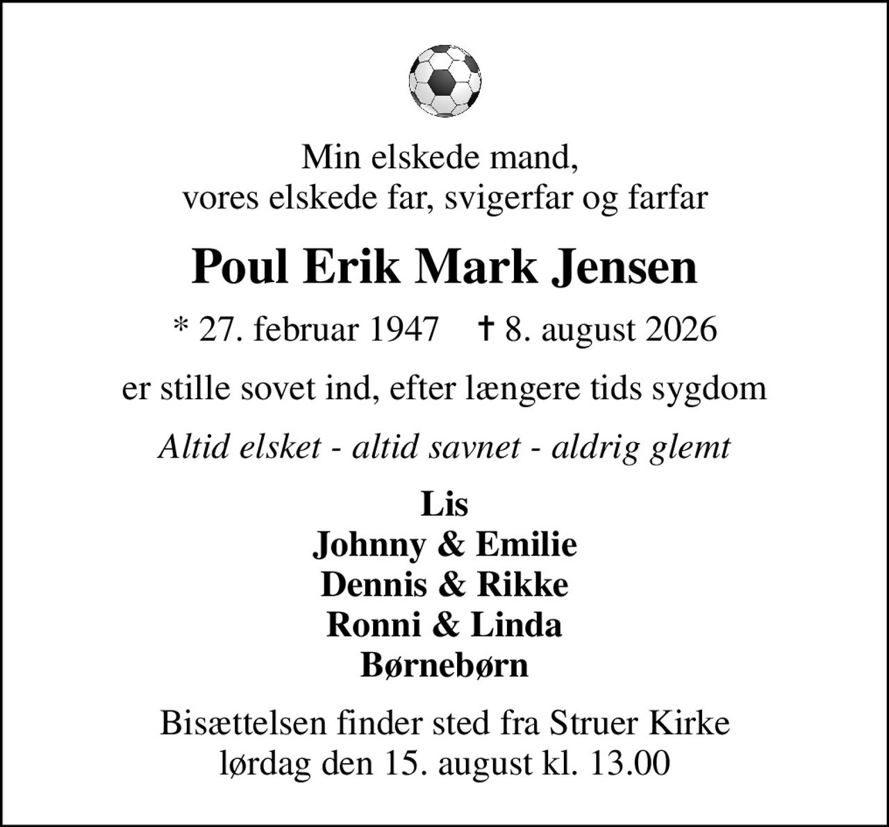 Min elskede mand,  vores elskede far, svigerfar og farfar
Poul Erik Mark Jensen
* 27. februar 1947    ✝ 8. august 2026
er stille sovet ind, efter længere tids sygdom
Altid elsket - altid savnet - aldrig glemt
Lis Johnny & Emilie Dennis & Rikke Ronni & Linda Børnebørn
Bisættelsen finder sted fra Struer Kirke  lørdag den 15. august kl. 13.00