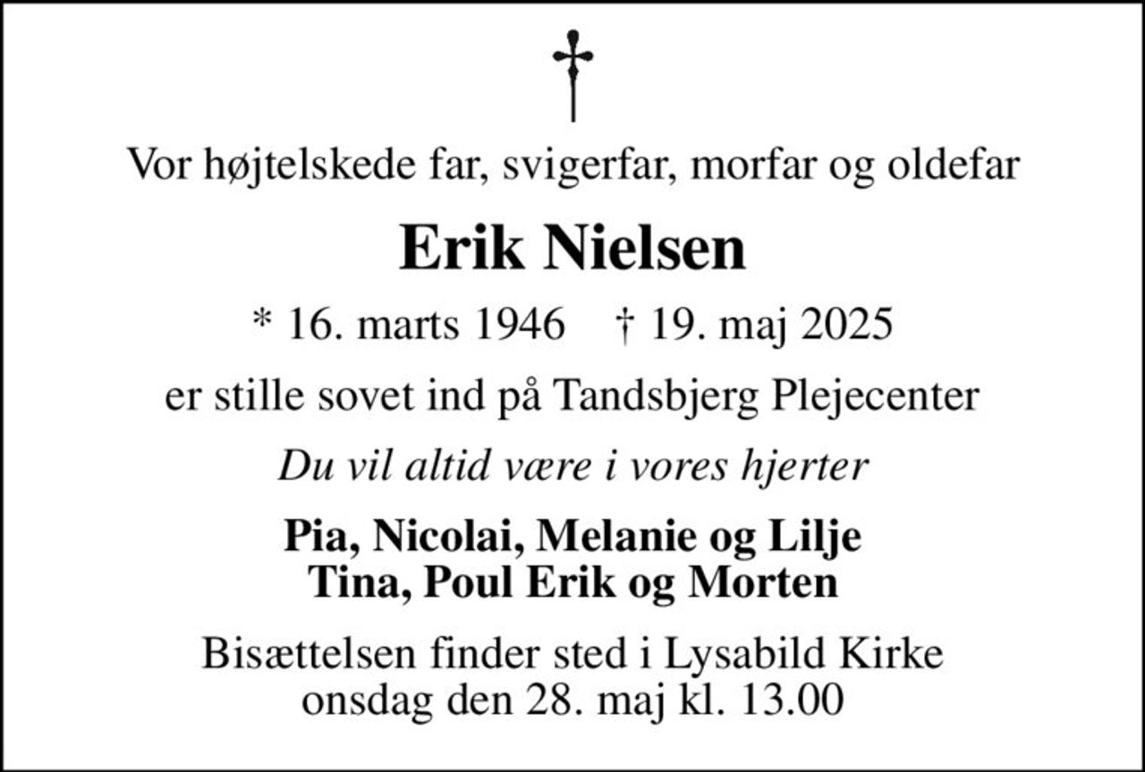 Vor højtelskede far, svigerfar, morfar og oldefar
Erik Nielsen
* 16. marts 1946    ✝ 19. maj 2025
er stille sovet ind på Tandsbjerg Plejecenter
Du vil altid være i vores hjerter
Pia, Nicolai, Melanie og Lilje Tina, Poul Erik og Morten
Bisættelsen finder sted i Lysabild Kirke  onsdag den 28. maj kl. 13.00