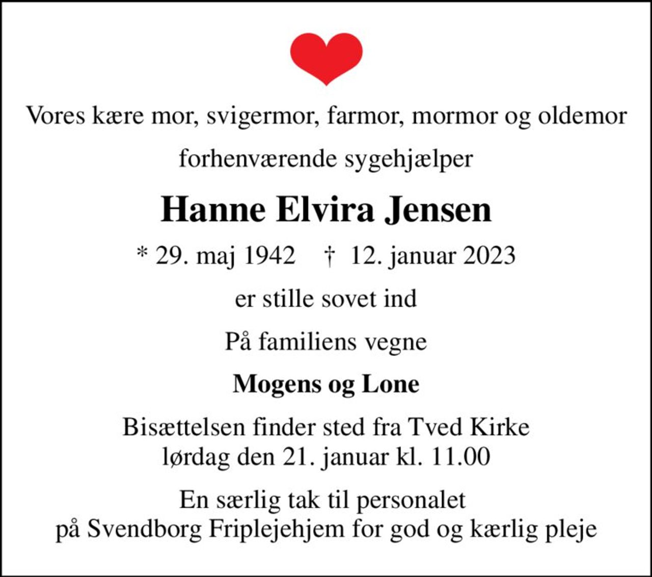 Vores kære mor, svigermor, farmor, mormor og oldemor
forhenværende sygehjælper
Hanne Elvira Jensen
* 29. maj 1942    ✝ 12. januar 2023
er stille sovet ind
På familiens vegne
Mogens og Lone
Bisættelsen finder sted fra Tved Kirke  lørdag den 21. januar kl. 11.00 
En særlig tak til personalet  på Svendborg Friplejehjem for god og kærlig pleje