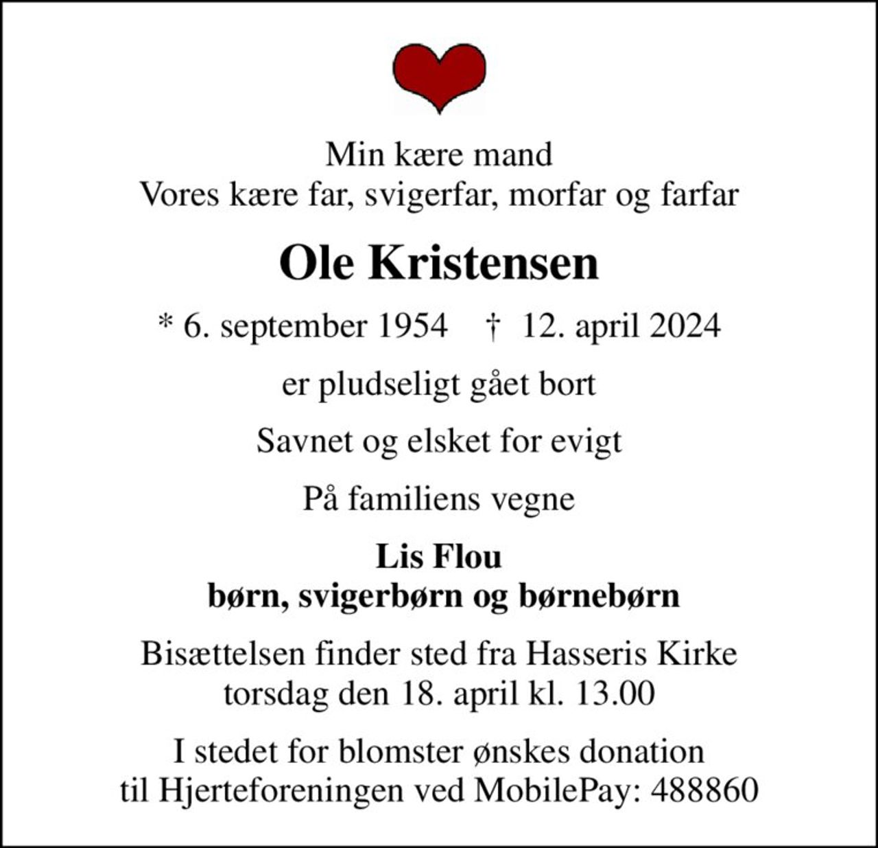 Min kære mand Vores kære far, svigerfar, morfar og farfar
Ole Kristensen
* 6. september 1954    ✝ 12. april 2024
er pludseligt gået bort
Savnet og elsket for evigt
På familiens vegne
Lis Flou  børn, svigerbørn og børnebørn
Bisættelsen finder sted fra Hasseris Kirke torsdag den 18. april kl. 13.00
I stedet for evt. blomster kan man betænke
					Hjerteforeningen reg.4183,konto10597080mrk. Ole
					Kristensen
I stedet for blomster ønskes donation til Hjerteforeningen ved MobilePay: 488860
