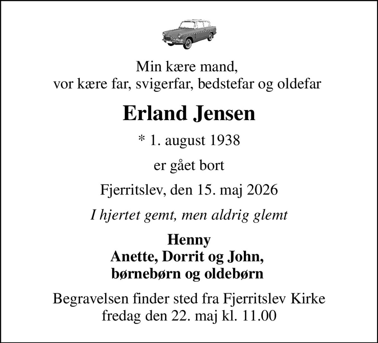 Min kære mand,  vor kære far, svigerfar, bedstefar og oldefar 
Erland Jensen
* 1. august 1938
er gået bort
Fjerritslev, den 15. maj 2026
I hjertet gemt, men aldrig glemt
Henny Anette, Dorrit og John,  børnebørn og oldebørn 
Begravelsen finder sted fra Fjerritslev Kirke  fredag den 22. maj kl. 11.00