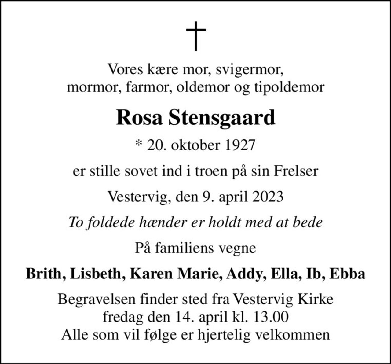 Vores kære mor, svigermor, mormor, farmor, oldemor og tipoldemor
Rosa Stensgaard
* 20. oktober 1927
er stille sovet ind i troen på sin Frelser
Vestervig, den 9. april 2023
To foldede hænder er holdt med at bede
På familiens vegne
Brith, Lisbeth, Karen Marie, Addy, Ella, Ib, Ebba
Begravelsen finder sted fra Vestervig Kirke  fredag den 14. april kl. 13.00  Alle som vil følge er hjertelig velkommen