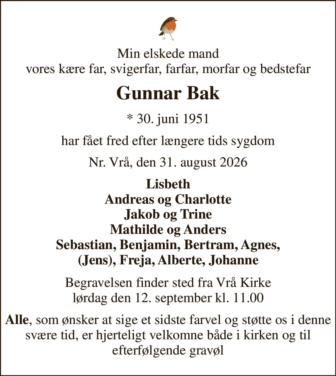 Min elskede mand vores kære far, svigerfar, farfar, morfar og bedstefar 
Gunnar Bak 
*​ 30. juni 1951 
har fået fred efter længere tids sygdom 
Nr. Vrå, den 31. august 2026 
Lisbeth Andreas og Charlotte Jakob og Trine Mathilde og Anders Sebastian, Benjamin, Bertram, Agnes, (Jens), Freja, Alberte, Johanne 
Begravelsen​ finder sted fra Vrå Kirke​ lørdag den 12. september​ kl. 11.00 
Alle, som ønsker at sige et sidste farvel og støtte os i denne svære tid, er hjerteligt velkomne både i kirken og til efterfølgende gravøl
