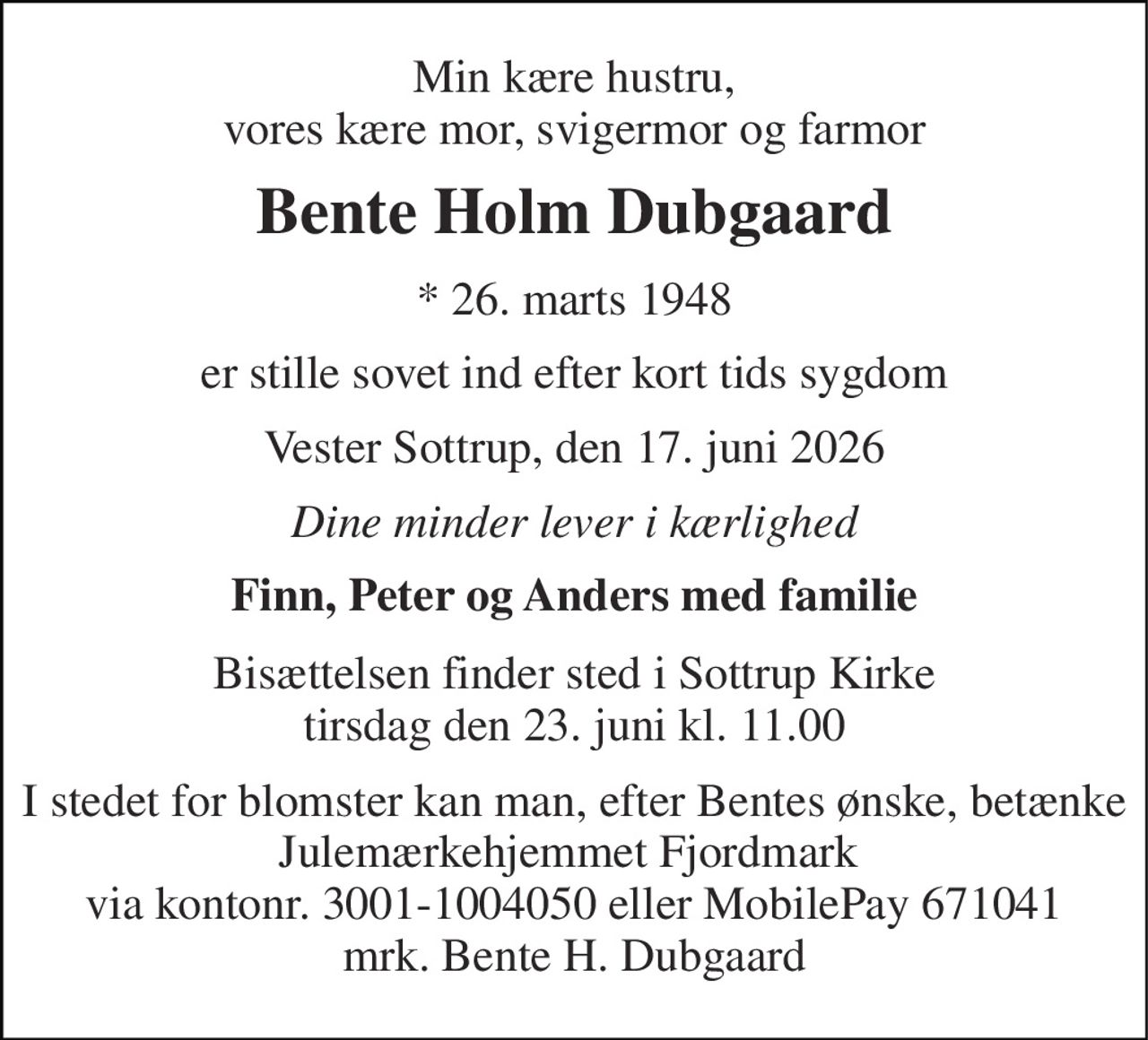 Min kære hustru, vores kære mor, svigermor og farmor 
Bente Holm Dubgaard 
*​ 26. marts 1948 
er stille sovet ind efter kort tids sygdom 
Vester Sottrup, den 17. juni 2026 
Dine minder lever i kærlighed 
Finn, Peter og Anders med familie 
Bisættelsen​ finder sted i Sottrup Kirke​ tirsdag den 23. juni​ kl. 11.00 
I stedet for blomster kan man, efter Bentes ønske, betænke Julemærkehjemmet Fjordmark  via kontonr. 3001-1004050 eller MobilePay 671041 mrk. Bente H. Dubgaard