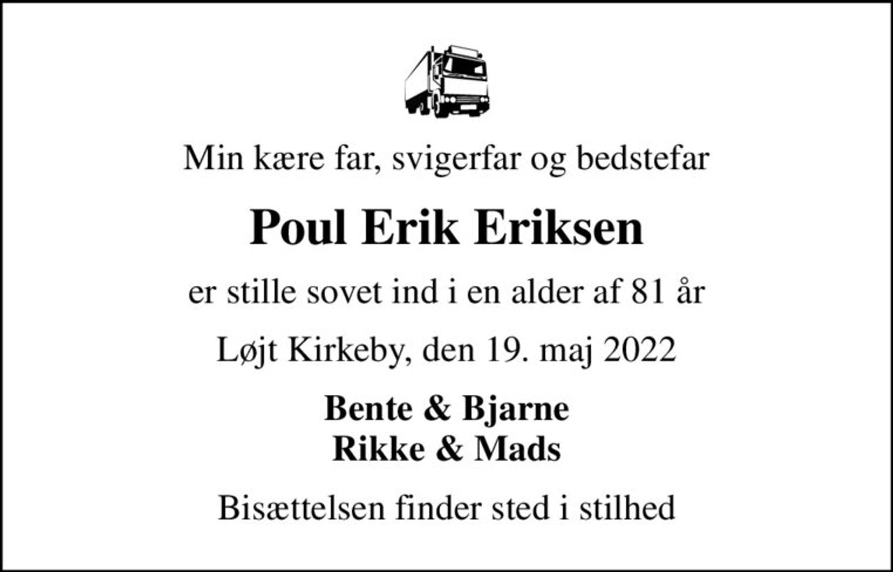 Min kære far, svigerfar og bedstefar
Poul Erik Eriksen
er stille sovet ind i en alder af 81 år
Løjt Kirkeby, den 19. maj 2022
Bente & Bjarne Rikke & Mads
Bisættelsen finder sted i stilhed