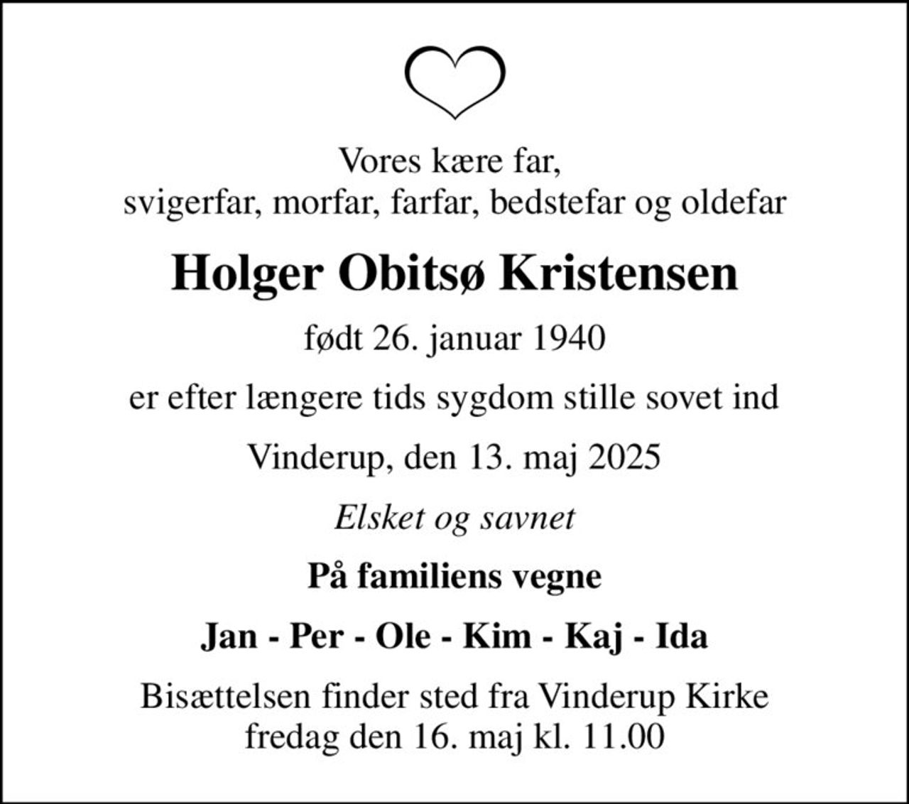 Vores kære far,  svigerfar, morfar, farfar, bedstefar og oldefar
Holger Obitsø Kristensen
født 26. januar 1940
er efter længere tids sygdom stille sovet ind
Vinderup, den 13. maj 2025
Elsket og savnet
På familiens vegne
Jan - Per - Ole - Kim - Kaj - Ida
Bisættelsen finder sted fra Vinderup Kirke  fredag den 16. maj kl. 11.00