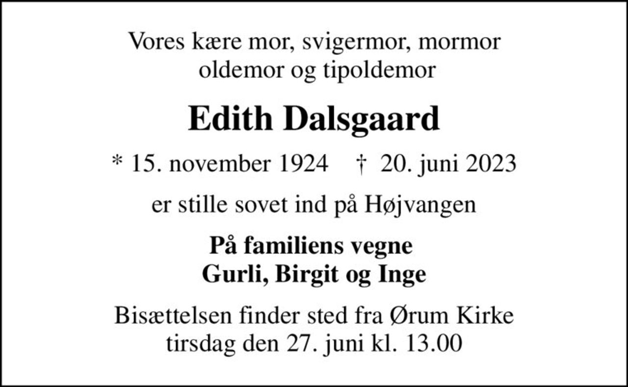 Vores kære mor, svigermor, mormor  oldemor og tipoldemor
Edith Dalsgaard
* 15. november 1924    ✝ 20. juni 2023
er stille sovet ind på Højvangen
På familiens vegne  Gurli, Birgit og Inge
Bisættelsen finder sted fra Ørum Kirke  tirsdag den 27. juni kl. 13.00
