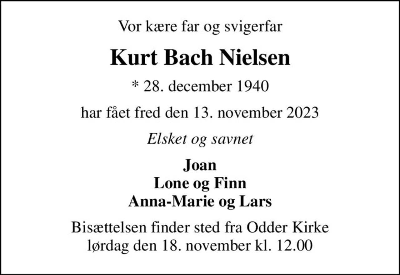 Vor kære far og svigerfar
Kurt Bach Nielsen
* 28. december 1940
har fået fred den 13. november 2023
Elsket og savnet
Joan Lone og Finn Anna-Marie og Lars
Bisættelsen har fundet sted
Hjertelig tak for venlig deltagelse  og de mange smukke blomster