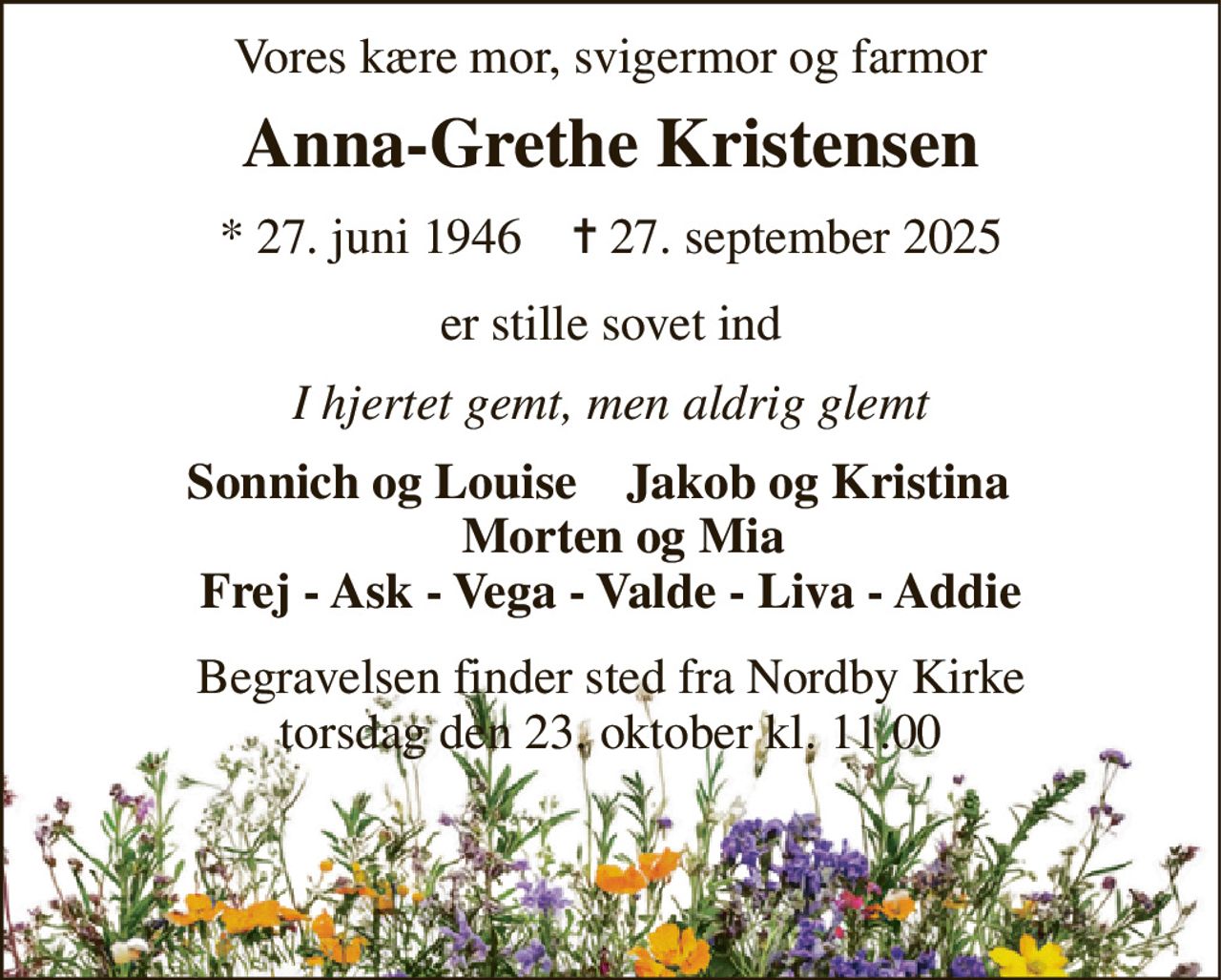 Vores kære mor, svigermor og farmor 
Anna-Grethe Kristensen 
* 27. juni 1946    ✝ 27. september 2025 
er stille sovet ind 
I hjertet gemt, men aldrig glemt 
Sonnich og Louise    Jakob og Kristina     Morten og Mia Frej - Ask - Vega - Valde - Liva - Addie 
Begravelsen finder sted fra Nordby Kirke torsdag den 23. oktober kl. 11.00
