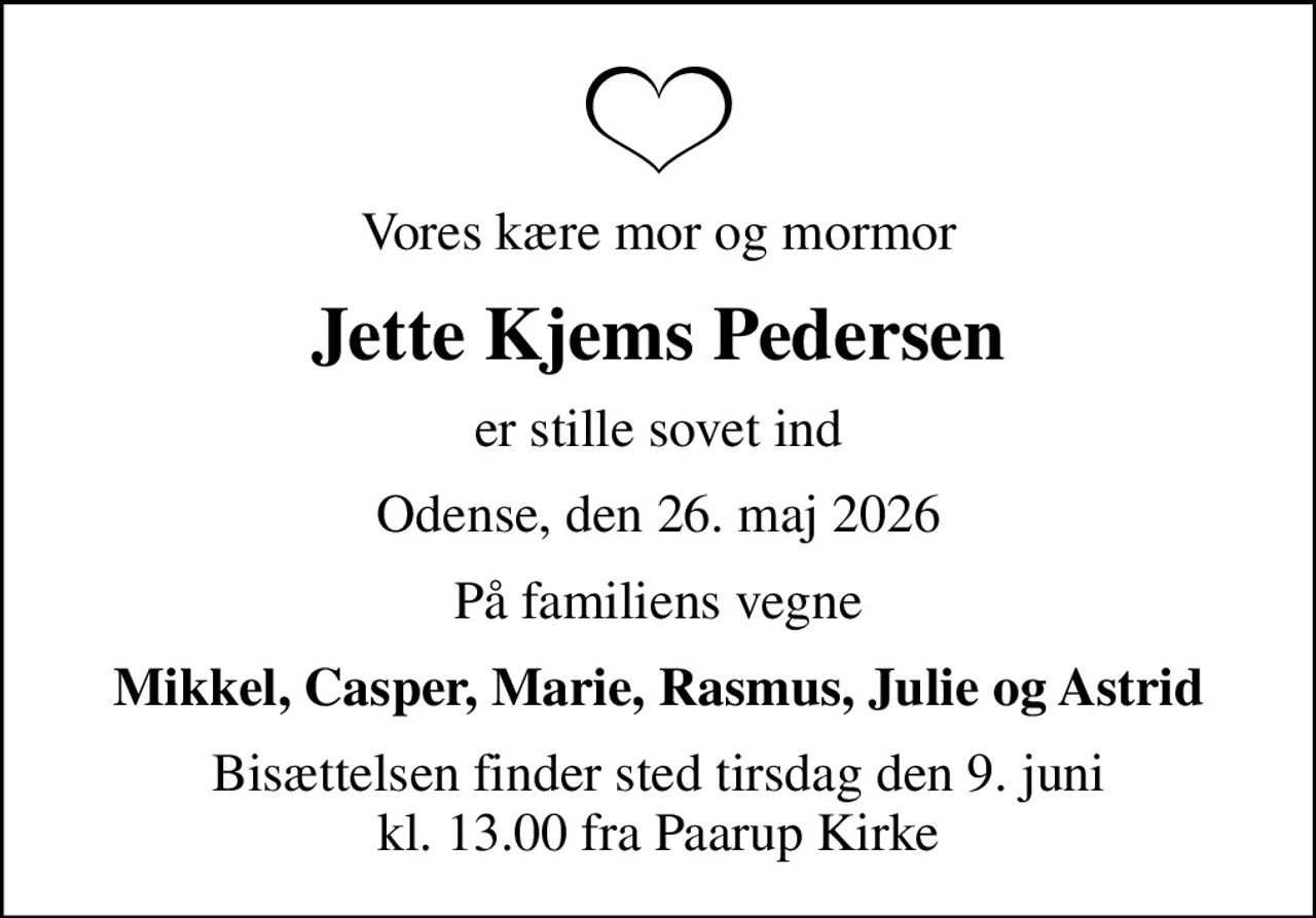 Vores kære mor og mormor
Jette Kjems Pedersen
er stille sovet ind
Odense, den 26. maj 2026
På familiens vegne
Mikkel, Casper, Marie, Rasmus, Julie og Astrid
Bisættelsen finder sted tirsdag den 9. juni kl. 13.00 fra Paarup Kirke