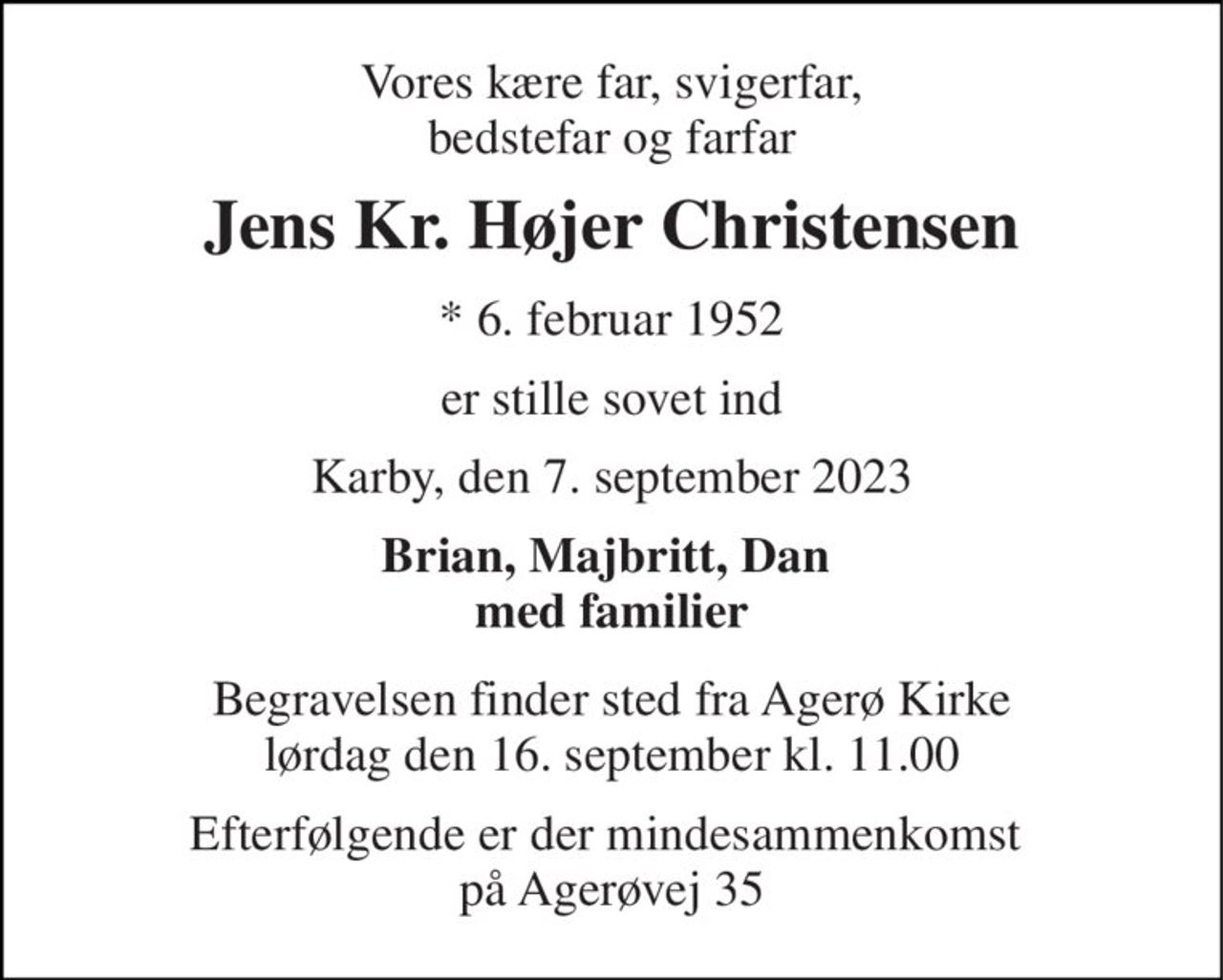 Vores kære far, svigerfar, bedstefar og farfar 
Jens Kr. Højer Christensen 
*​ 6. februar 1952 
er stille sovet ind 
Karby, den 7. september 2023 
Brian, Majbritt, Dan  med familier 
Begravelsen​ finder sted fra Agerø Kirke​ lørdag den 16. september​ kl. 11.00 
Efterfølgende er der mindesammenkomst  på Agerøvej 35