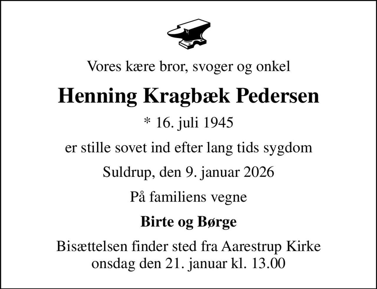 Vores kære bror, svoger og onkel
Henning Kragbæk Pedersen
* 16. juli 1945
er stille sovet ind efter lang tids sygdom
Suldrup, den 9. januar 2026
På familiens vegne
Birte og Børge
Bisættelsen finder sted fra Aarestrup Kirke  onsdag den 21. januar kl. 13.00