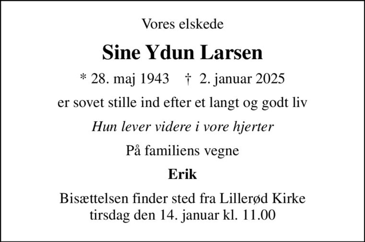 Vores elskede
Sine Ydun Larsen
* 28. maj 1943    ✝ 2. januar 2025
er sovet stille ind efter et langt og godt liv
Hun lever videre i vore hjerter
På familiens vegne
Erik
Bisættelsen finder sted fra Lillerød Kirke  tirsdag den 14. januar kl. 11.00