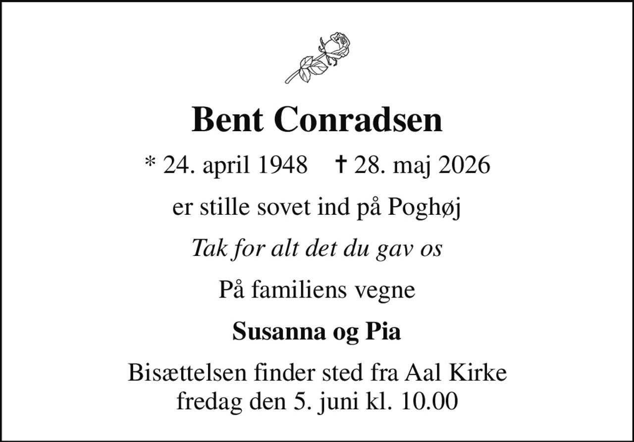 Bent Conradsen
* 24. april 1948    ✝ 28. maj 2026
er stille sovet ind på Poghøj
Tak for alt det du gav os
På familiens vegne
Susanna og Pia
Bisættelsen finder sted fra Aal Kirke  fredag den 5. juni kl. 10.00