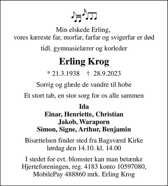 Min elskede Erling,  vores kæreste far, morfar, farfar og svigerfar er død
tidl. gymnasielærer og korleder
Erling Krog
* 21.3.1938    &#x271d; 28.9.2023
Sorrig og glæde de vandre til hobe
Et stort tab, en stor sorg for os alle sammen
Ida Einar, Henriette, Christian Jakob, Waraporn Simon, Signe, Arthur, Benjamin
Bisættelsen finder sted fra Bagsværd Kirke  lørdag den 14.10. kl. 14.00 
I stedet for evt. blomster kan man betænke Hjerteforeningen, reg. 4183 konto 10597080, MobilePay 488860 mrk. Erling Krog