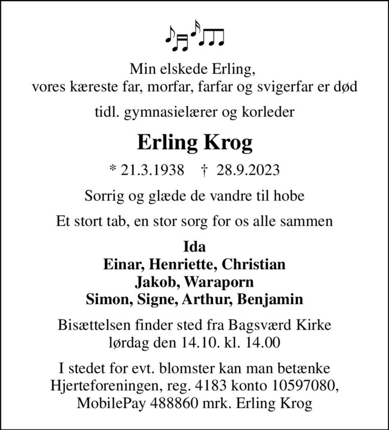 Min elskede Erling,  vores kæreste far, morfar, farfar og svigerfar er død
tidl. gymnasielærer og korleder
Erling Krog
* 21.3.1938    ✝ 28.9.2023
Sorrig og glæde de vandre til hobe
Et stort tab, en stor sorg for os alle sammen
Ida Einar, Henriette, Christian Jakob, Waraporn Simon, Signe, Arthur, Benjamin
Bisættelsen finder sted fra Bagsværd Kirke  lørdag den 14.10. kl. 14.00 
I stedet for evt. blomster kan man betænke Hjerteforeningen, reg. 4183 konto 10597080, MobilePay 488860 mrk. Erling Krog