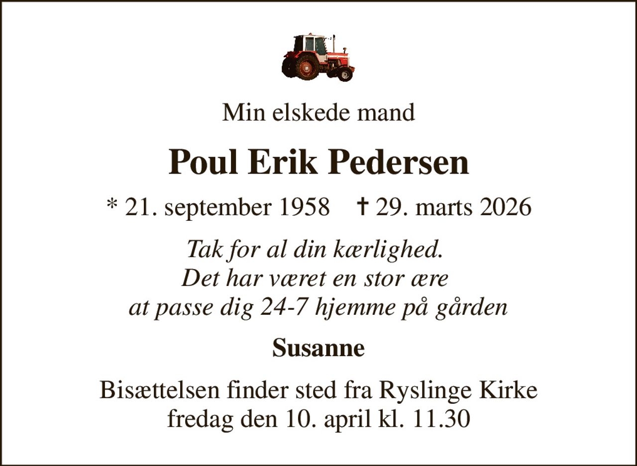 Min elskede mand
Poul Erik Pedersen
* 21. september 1958    ✝ 29. marts 2026
Tak for al din kærlighed.  Det har været en stor ære  at passe dig 24-7 hjemme på gården
Susanne
Bisættelsen finder sted fra Ryslinge Kirke  fredag den 10. april kl. 11.30