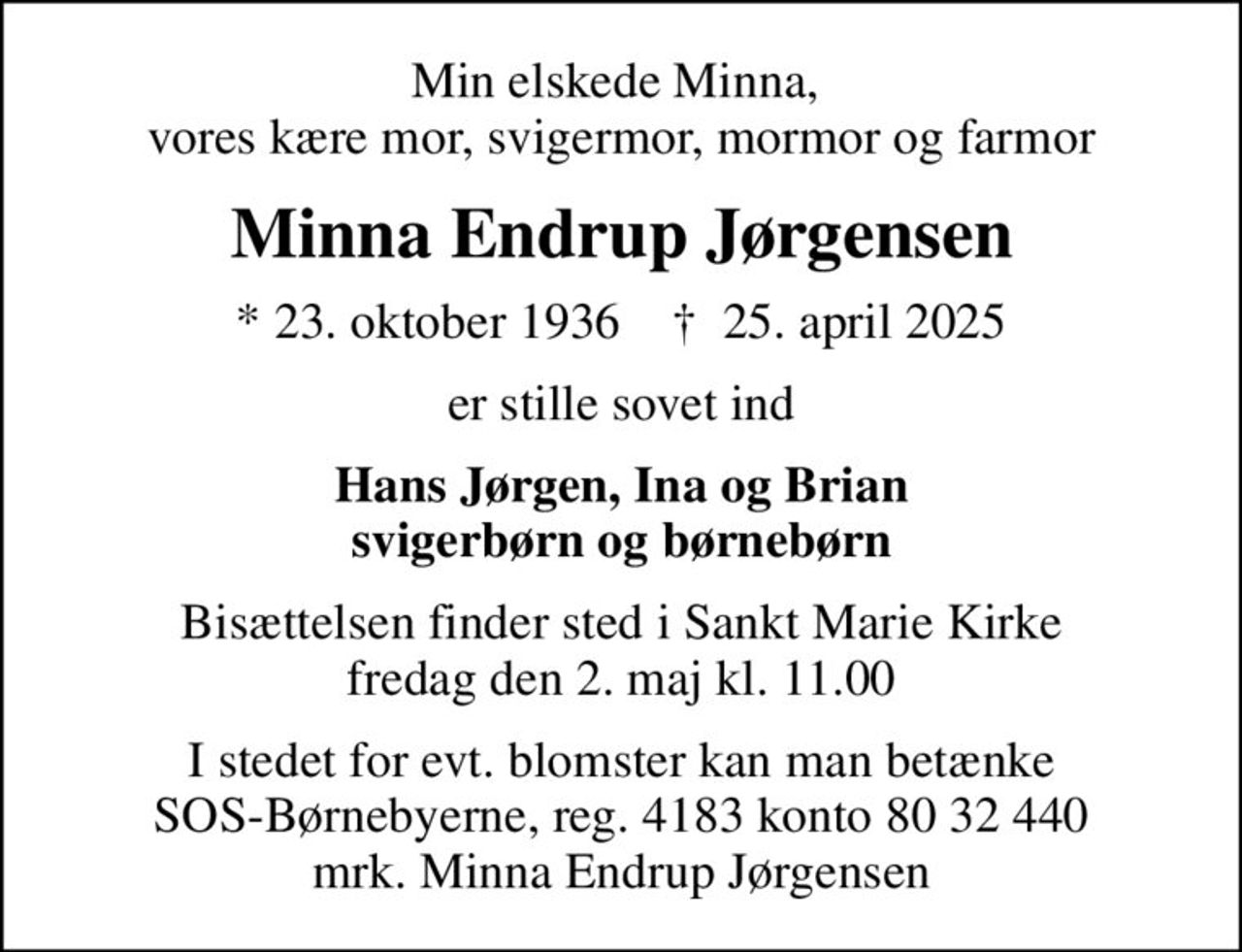 Min elskede Minna,  vores kære mor, svigermor, mormor og farmor
Minna Endrup Jørgensen
* 23. oktober 1936    ✝ 25. april 2025
er stille sovet ind
Hans Jørgen, Ina og Brian svigerbørn og børnebørn
Bisættelsen finder sted i Sankt Marie Kirke  fredag den 2. maj kl. 11.00 
I stedet for evt. blomster kan man betænke
					SOS-Børnebyerne reg.4183konto8032440mrk. Minna Endrup
					Jørgensen