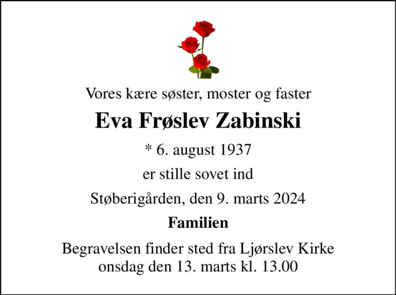 Vores kære søster, moster og faster 
Eva Frøslev Zabinski 
*​ 6. august 1937 
er stille sovet ind 
Støberigården, den 9. marts 2024 
Familien 
Begravelsen​ finder sted fra Ljørslev Kirke​ onsdag den 13. marts​ kl. 13.00