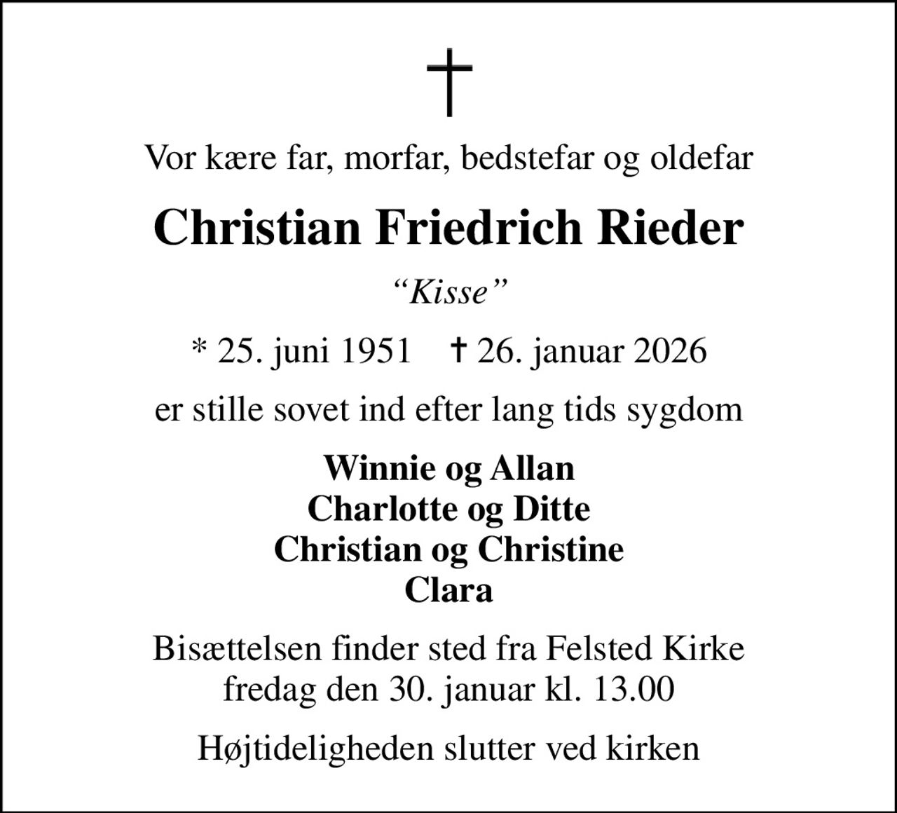 Vor kære far, morfar, bedstefar og oldefar
Christian Friedrich Rieder
Kisse
* 25. juni 1951    ✝ 26. januar 2026
er stille sovet ind efter lang tids sygdom
Winnie og Allan Charlotte og Ditte Christian og Christine Clara
Bisættelsen finder sted fra Felsted Kirke  fredag den 30. januar kl. 13.00 
Højtideligheden slutter ved kirken
