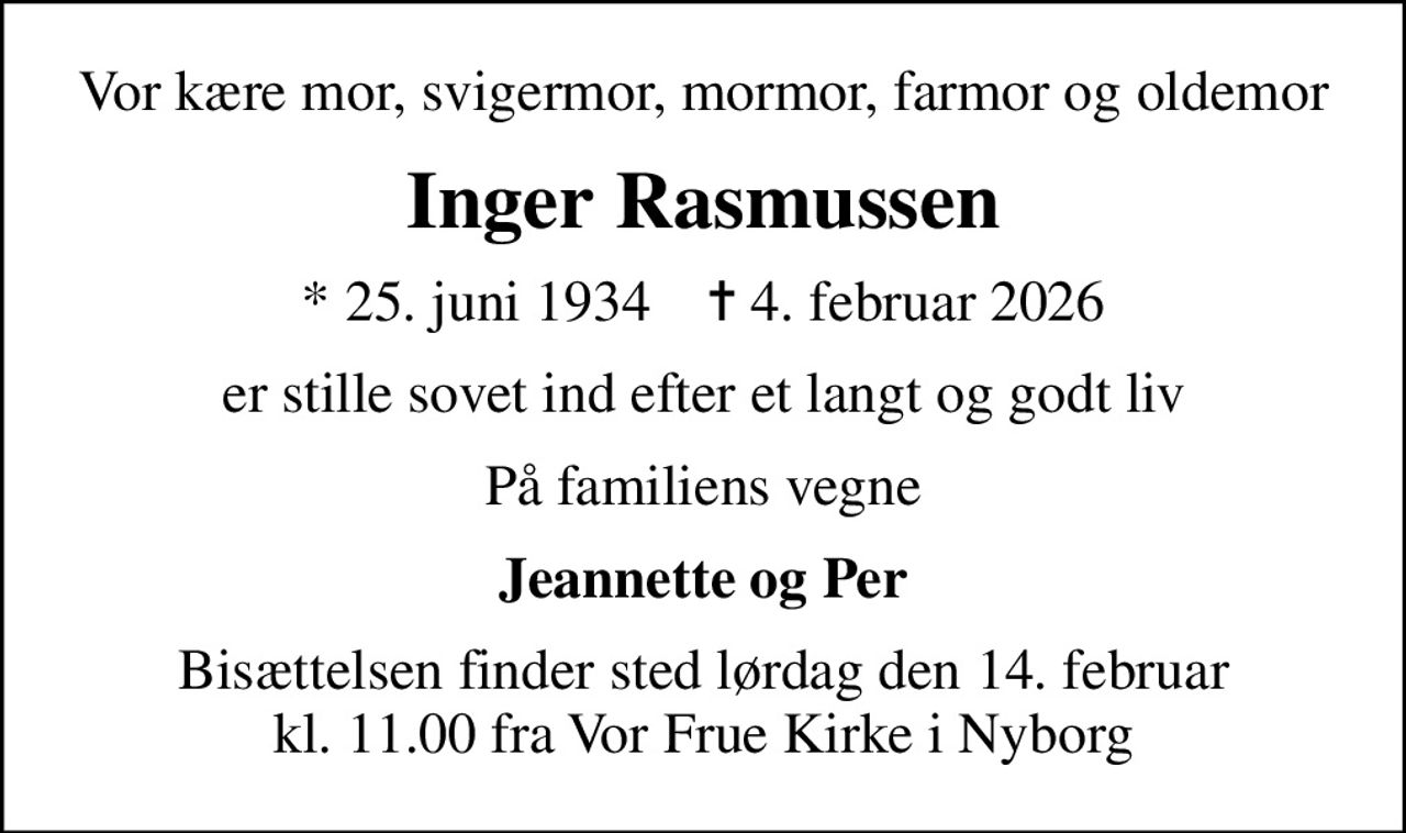 Vor kære mor, svigermor, mormor, farmor og oldemor
Inger Rasmussen
* 25. juni 1934    ✝ 4. februar 2026
er stille sovet ind efter et langt og godt liv
På familiens vegne
Jeannette og Per
Bisættelsen finder sted lørdag den 14. februar kl. 11.00 fra Vor Frue Kirke i Nyborg