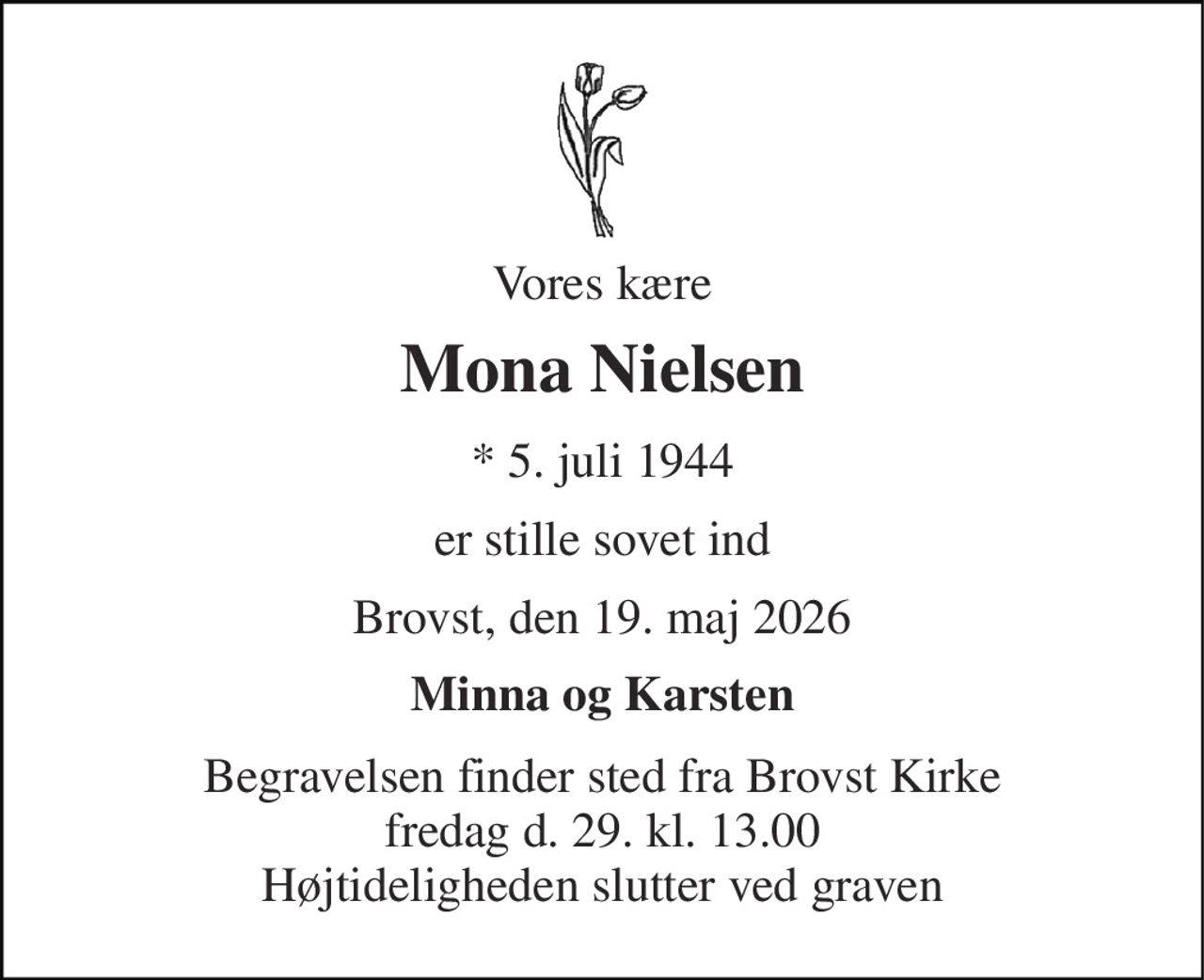 Vores kære 
Mona Nielsen 
*​ 5. juli 1944 
er stille sovet ind 
Brovst, den 19. maj 2026 
Minna og Karsten 
Begravelsen finder sted fra Brovst Kirke fredag d. 29. kl. 13.00 Højtideligheden slutter ved graven