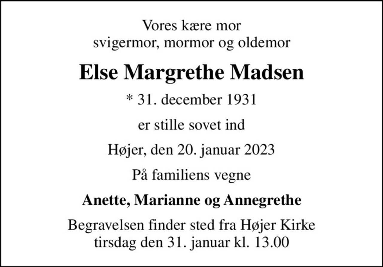 Vores kære mor svigermor, mormor og oldemor
Else Margrethe Madsen
* 31. december 1931
er stille sovet ind
Højer, den 20. januar 2023
På familiens vegne
Anette, Marianne og Annegrethe
Begravelsen finder sted fra Højer Kirke  tirsdag den 31. januar kl. 13.00