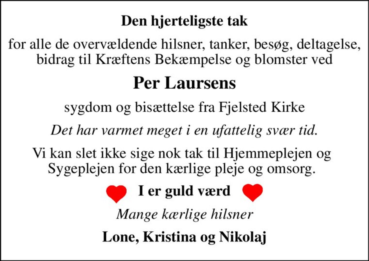 Den hjerteligste tak 
for alle de overvældende hilsner, tanker, besøg, deltagelse, bidrag til Kræftens Bekæmpelse og blomster ved 
Per Laursens 
sygdom og bisættelse fra Fjelsted Kirke 
Det har varmet meget i en ufattelig svær tid. 
Vi kan slet ikke sige nok tak til Hjemmeplejen og Sygeplejen for den kærlige pleje og omsorg. 
I er guld værd 
Mange kærlige hilsner 
Lone, Kristina og Nikolaj