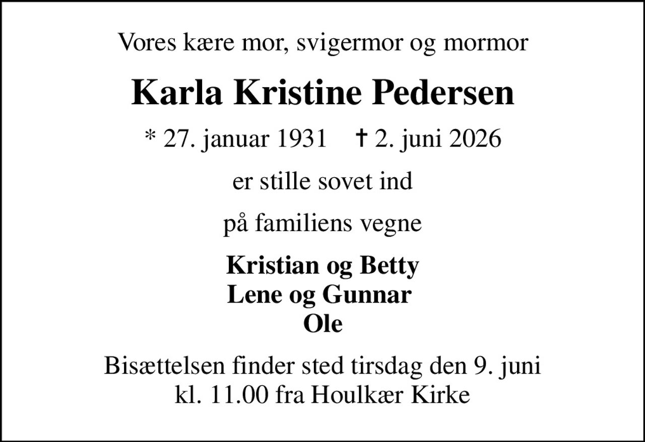 Vores kære mor, svigermor og mormor
Karla Kristine Pedersen
* 27. januar 1931    ✝ 2. juni 2026
er stille sovet ind
på familiens vegne
Kristian og Betty Lene og Gunnar  Ole
Bisættelsen finder sted tirsdag den 9. juni kl. 11.00 fra Houlkær Kirke