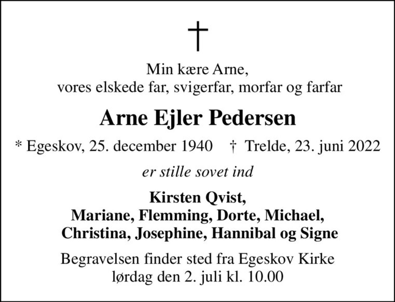 Min kære Arne,  vores elskede far, svigerfar, morfar og farfar
Arne Ejler Pedersen
* Egeskov, 25. december 1940    ✝ Trelde, 23. juni 2022
er stille sovet ind
Kirsten Qvist, Mariane, Flemming, Dorte, Michael,  Christina, Josephine, Hannibal og Signe
Begravelsen finder sted fra Egeskov Kirke  lørdag den 2. juli kl. 10.00