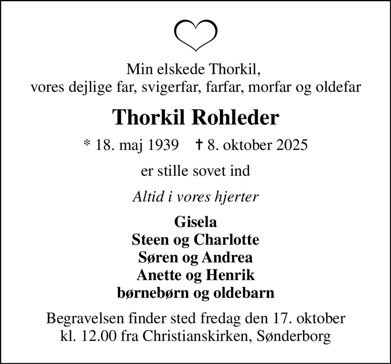 Min elskede Thorkil,  vores dejlige far, svigerfar, farfar, morfar og oldefar
Thorkil Rohleder
* 18. maj 1939    ✝ 8. oktober 2025
er stille sovet ind
Altid i vores hjerter
Gisela Steen og Charlotte Søren og Andrea Anette og Henrik børnebørn og oldebarn
Begravelsen finder sted fredag den 17. oktober kl. 12.00 fra Christianskirken, Sønderborg
