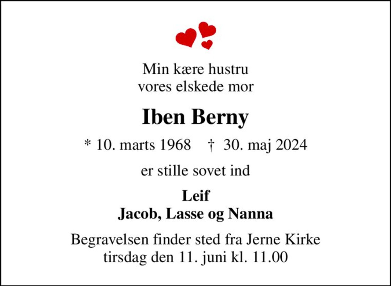 Min kære hustru vores elskede mor
Iben Berny
* 10. marts 1968    ✝ 30. maj 2024
er stille sovet ind
Leif Jacob, Lasse og Nanna
Begravelsen finder sted fra Jerne Kirke  tirsdag den 11. juni kl. 11.00