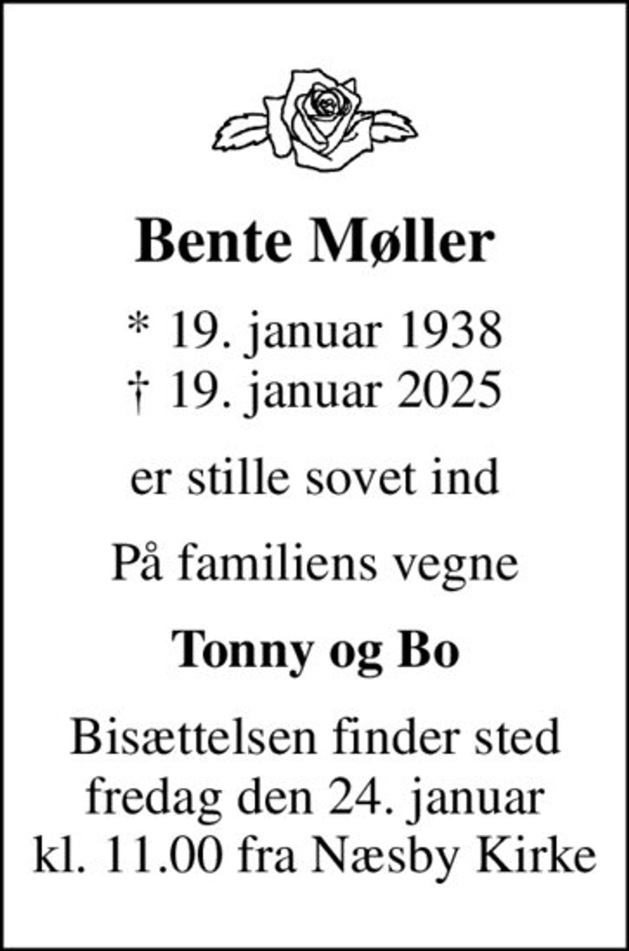 Bente Møller
* 19. januar 1938
						✝ 19. januar 2025
er stille sovet ind
På familiens vegne
Tonny og Bo
Bisættelsen finder sted fredag den 24. januar kl. 11.00 fra Næsby Kirke