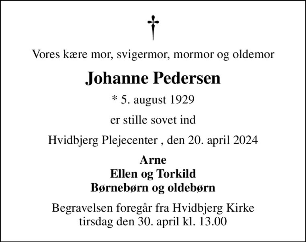Vores kære mor, svigermor, mormor og oldemor
Johanne Pedersen
* 5. august 1929
er stille sovet ind
Hvidbjerg Plejecenter , den 20. april 2024
Arne Ellen og Torkild Børnebørn og oldebørn
Begravelsen foregår fra Hvidbjerg Kirke  tirsdag den 30. april kl. 13.00