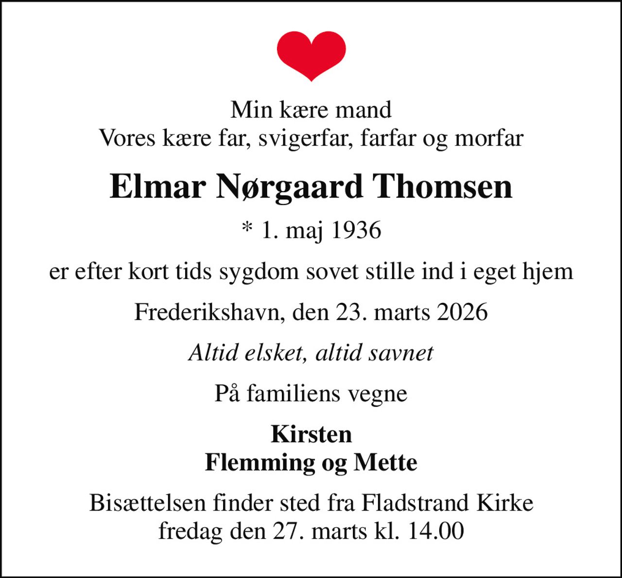 Min kære mand Vores kære far, svigerfar, farfar og morfar
Elmar Nørgaard Thomsen
* 1. maj 1936
er efter kort tids sygdom sovet stille ind i eget hjem
Frederikshavn, den 23. marts 2026
Altid elsket, altid savnet
På familiens vegne
Kirsten Flemming og Mette
Bisættelsen finder sted fra Fladstrand Kirke  fredag den 27. marts kl. 14.00