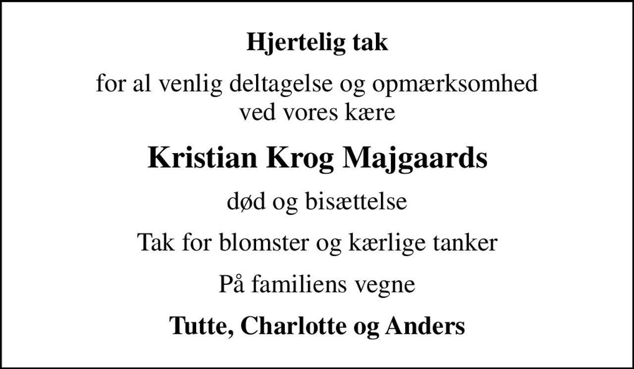 Hjertelig tak
for al venlig deltagelse og opmærksomhed ved vores kære
Kristian Krog Majgaards
død og bisættelse
Tak for blomster og kærlige tanker
På familiens vegne
Tutte, Charlotte og Anders