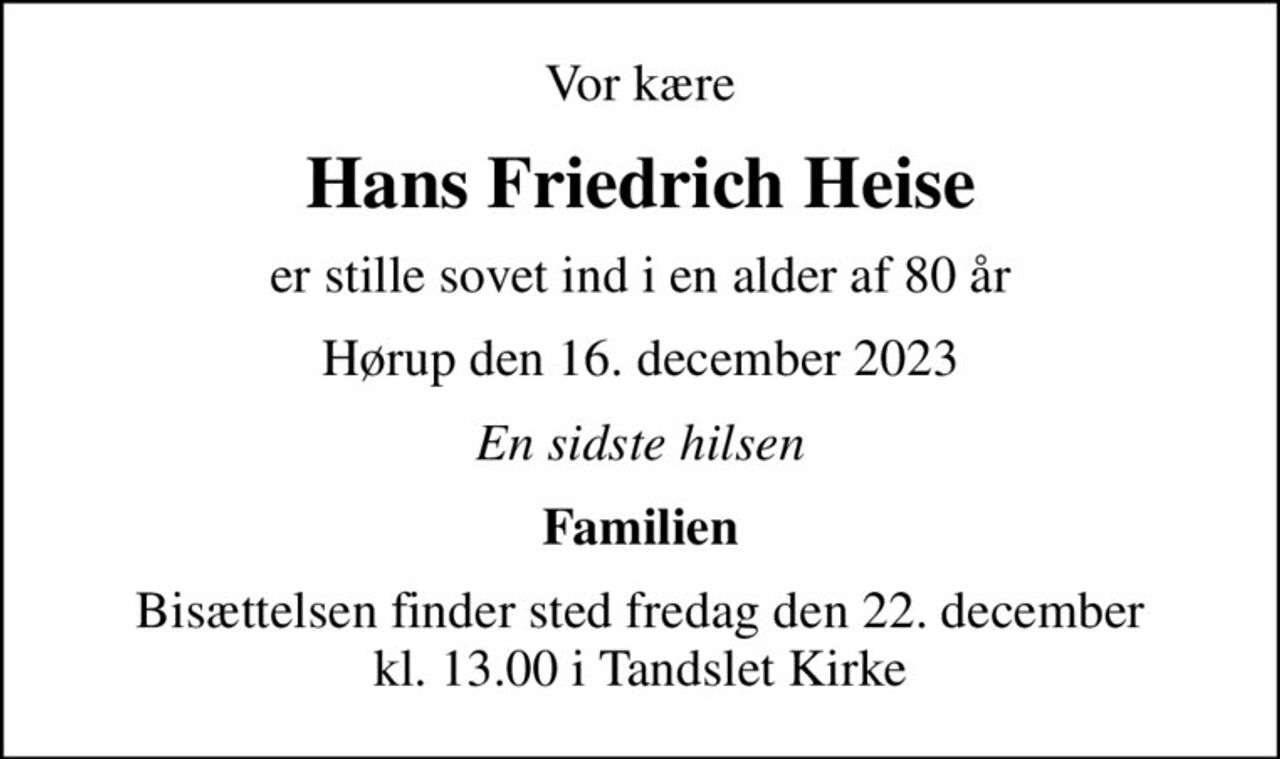 Vor kære
Hans Friedrich Heise
er stille sovet ind i en alder af 80 år
Hørup den 16. december 2023
En sidste hilsen
Familien
Bisættelsen finder sted fredag den 22. december kl. 13.00 i Tandslet Kirke